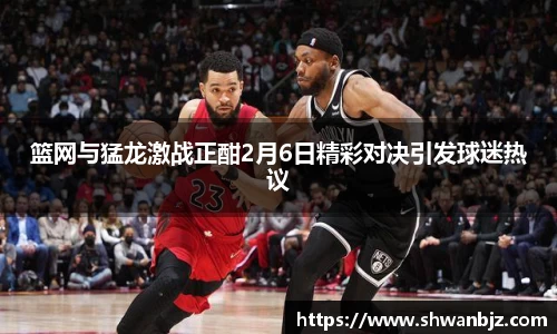篮网与猛龙激战正酣2月6日精彩对决引发球迷热议